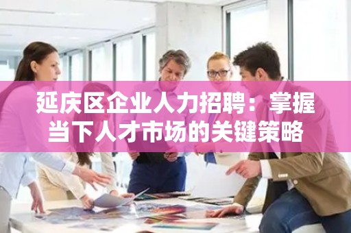 延庆区企业人力招聘：掌握当下人才市场的关键策略