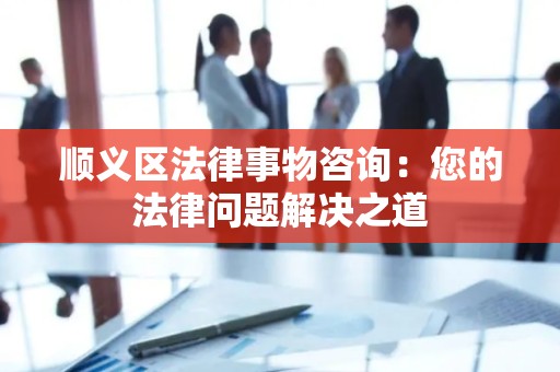 顺义区法律事物咨询：您的法律问题解决之道