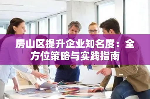 房山区提升企业知名度：全方位策略与实践指南