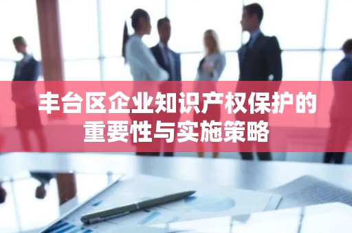 丰台区企业知识产权保护的重要性与实施策略