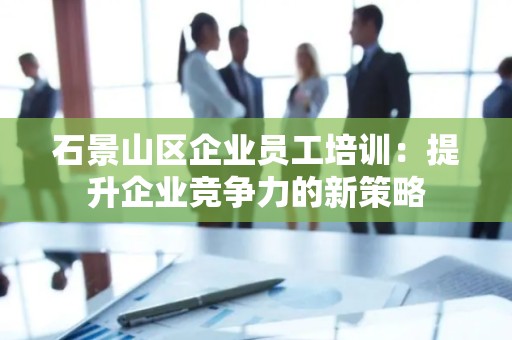 石景山区企业员工培训：提升企业竞争力的新策略