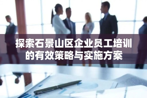 探索石景山区企业员工培训的有效策略与实施方案