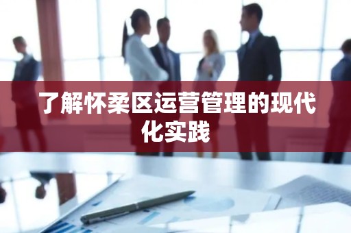 了解怀柔区运营管理的现代化实践