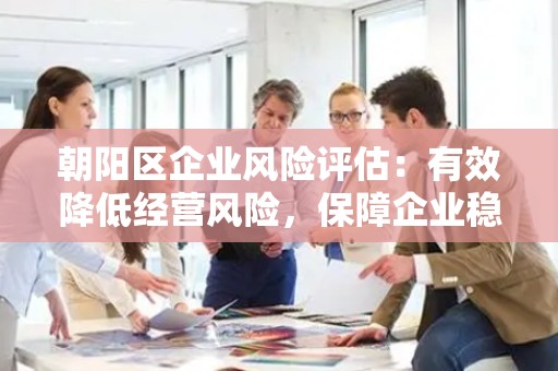 朝阳区企业风险评估：有效降低经营风险，保障企业稳健发展