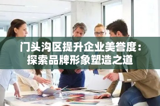 门头沟区提升企业美誉度：探索品牌形象塑造之道