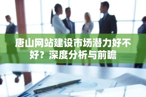 唐山网站建设市场潜力好不好？深度分析与前瞻