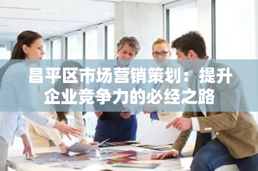 昌平区市场营销策划：提升企业竞争力的必经之路