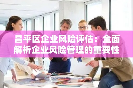 昌平区企业风险评估：全面解析企业风险管理的重要性