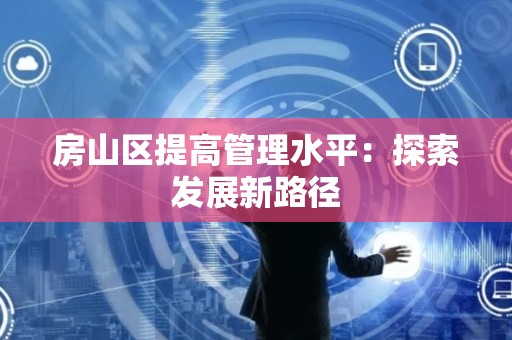 房山区提高管理水平：探索发展新路径